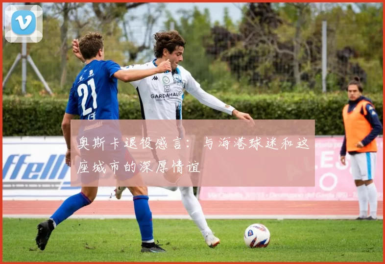 奥斯卡退役感言：与海港球迷和这座城市的深厚情谊